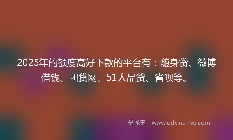 2025年的额度高好下款的平台有：随身贷、微博借钱、团贷网、51人品贷、省呗等。