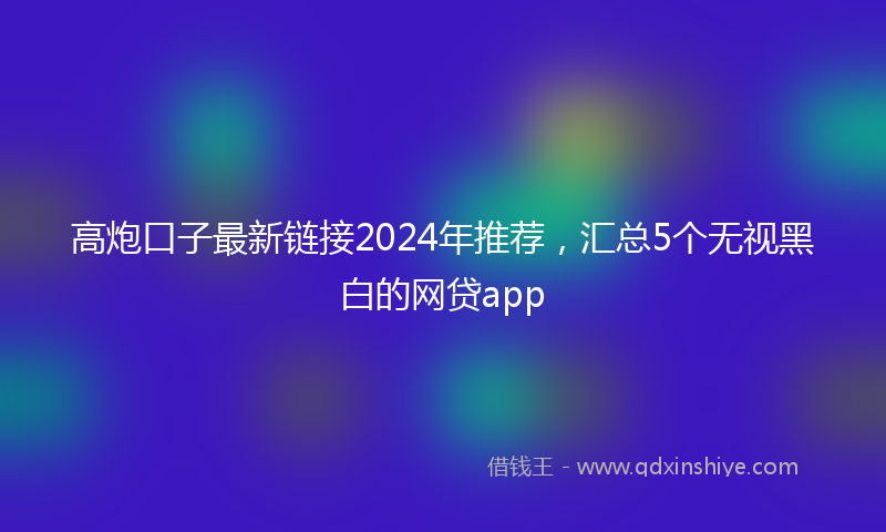 高炮口子最新链接2024年推荐，汇总5个无视黑白的网贷app