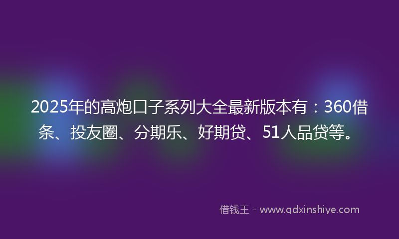 2025年的高炮口子系列大全最新版本有：360借条、投友圈、分期乐、好期贷、51人品贷等。