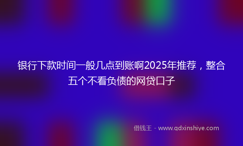 银行下款时间一般几点到账啊2025年推荐，整合五个不看负债的网贷口子