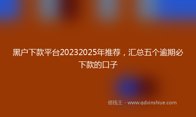 黑户下款平台20232025年推荐，汇总五个逾期必下款的口子
