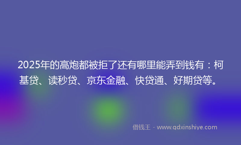 2025年的高炮都被拒了还有哪里能弄到钱有：柯基贷、读秒贷、京东金融、快贷通、好期贷等。