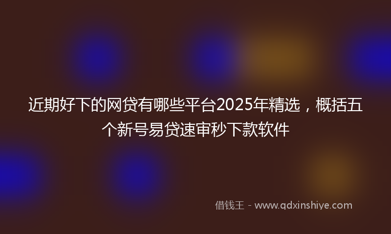 近期好下的网贷有哪些平台2025年精选，概括五个新号易贷速审秒下款软件
