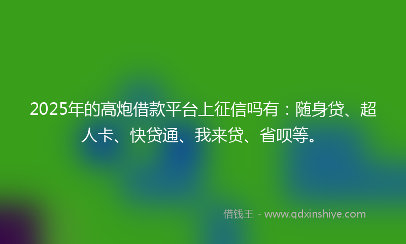 2025年的高炮借款平台上征信吗有：随身贷、超人卡、快贷通、我来贷、省呗等。