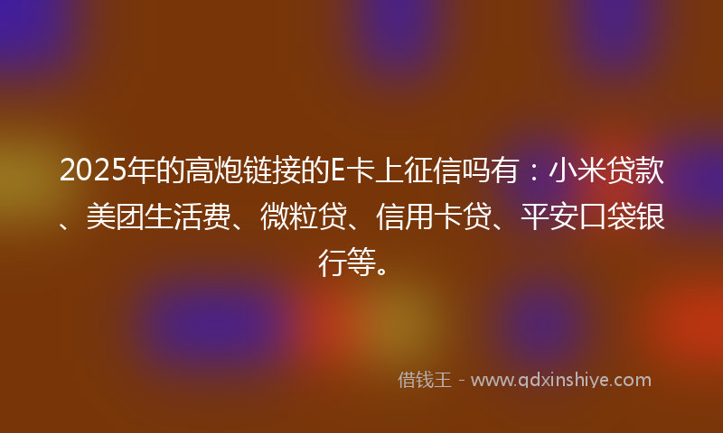 2025年的高炮链接的E卡上征信吗有：小米贷款、美团生活费、微粒贷、信用卡贷、平安口袋银行等。