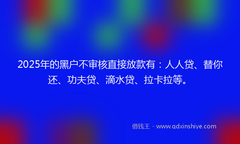 2025年的黑户不审核直接放款有：人人贷、替你还、功夫贷、滴水贷、拉卡拉等。