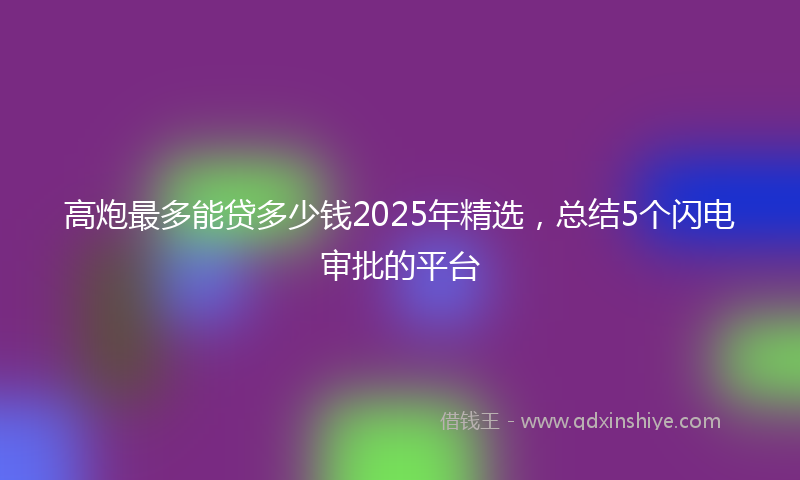 高炮最多能贷多少钱2025年精选，总结5个闪电审批的平台