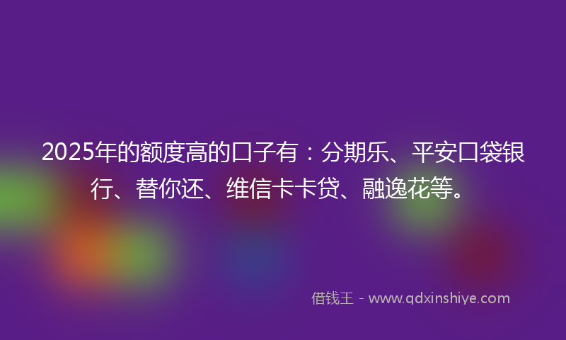 2025年的额度高的口子有：分期乐、平安口袋银行、替你还、维信卡卡贷、融逸花等。