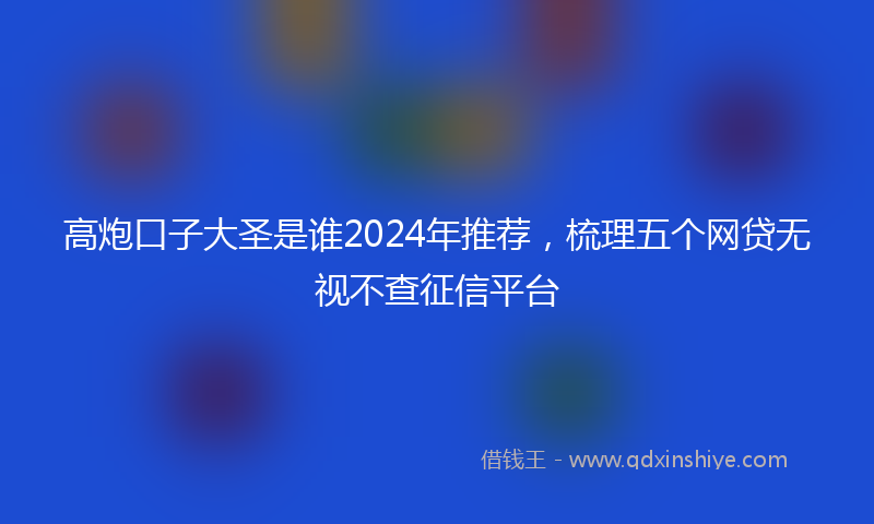 高炮口子大圣是谁2024年推荐，梳理五个网贷无视不查征信平台