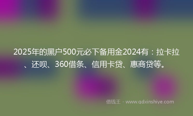 2025年的黑户500元必下备用金2024有：拉卡拉、还呗、360借条、信用卡贷、惠商贷等。