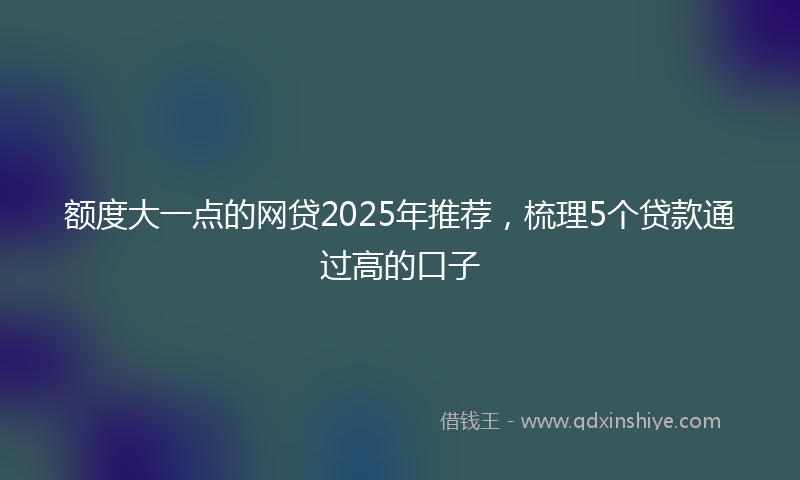额度大一点的网贷2025年推荐，梳理5个贷款通过高的口子
