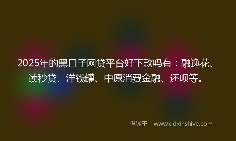 2025年的黑口子网贷平台好下款吗有：融逸花、读秒贷、洋钱罐、中原消费金融、还呗等。