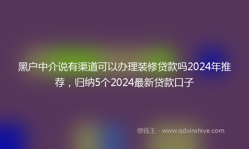 黑户中介说有渠道可以办理装修贷款吗2024年推荐，归纳5个2024最新贷款口子