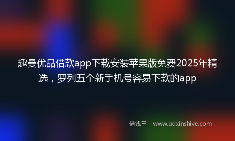 趣曼优品借款app下载安装苹果版免费2025年精选，罗列五个新手机号容易下款的app