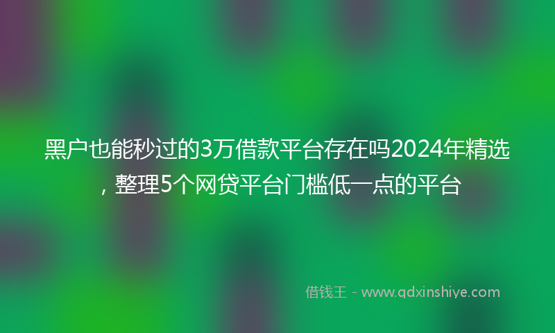 黑户也能秒过的3万借款平台存在吗2024年精选，整理5个网贷平台门槛低一点的平台