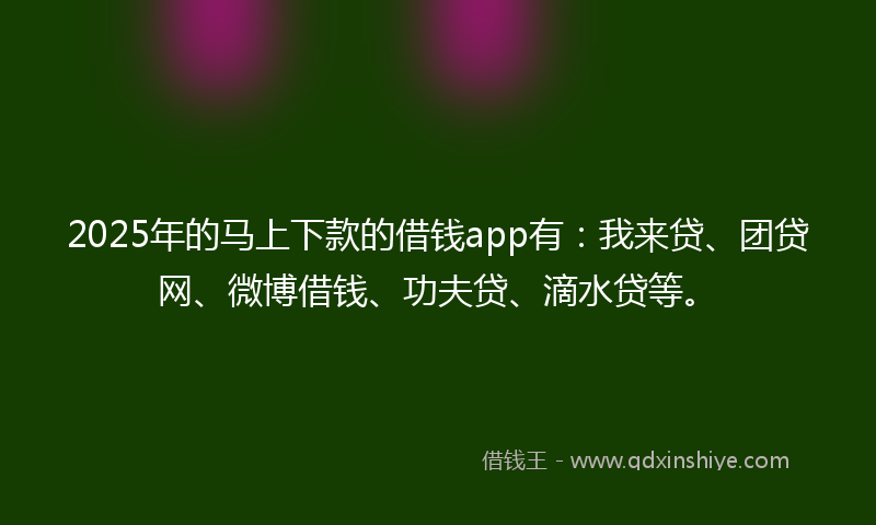 2025年的马上下款的借钱app有：我来贷、团贷网、微博借钱、功夫贷、滴水贷等。
