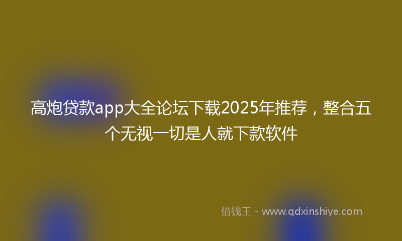 高炮贷款app大全论坛下载2025年推荐，整合五个无视一切是人就下款软件