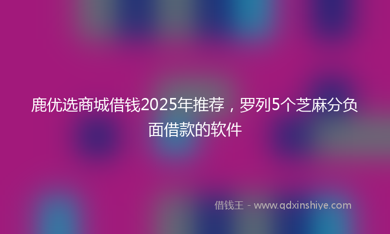 鹿优选商城借钱2025年推荐，罗列5个芝麻分负面借款的软件