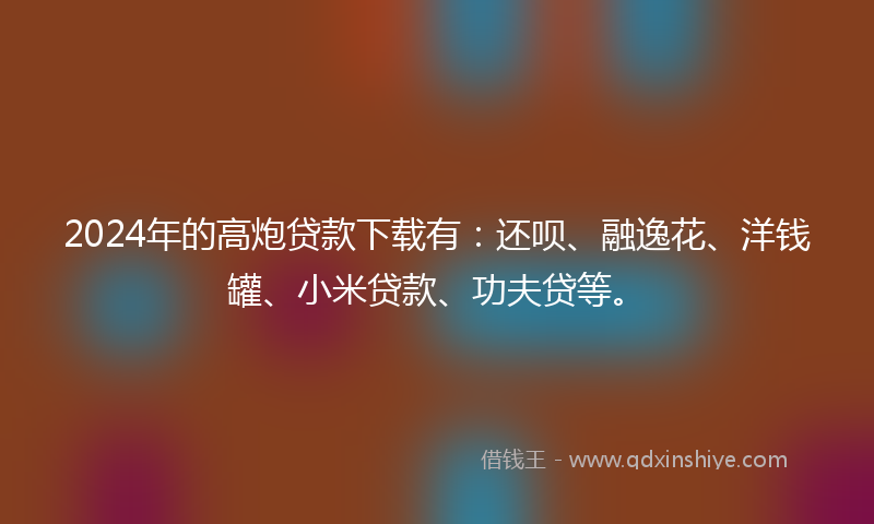 2024年的高炮贷款下载有：还呗、融逸花、洋钱罐、小米贷款、功夫贷等。
