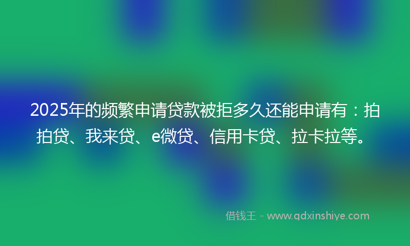 2025年的频繁申请贷款被拒多久还能申请有：拍拍贷、我来贷、e微贷、信用卡贷、拉卡拉等。