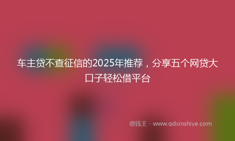 车主贷不查征信的2025年推荐，分享五个网贷大口子轻松借平台