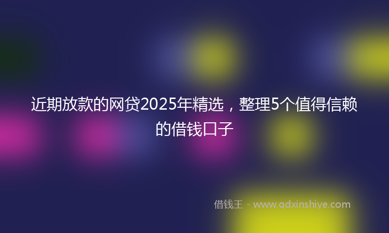 近期放款的网贷2025年精选，整理5个值得信赖的借钱口子