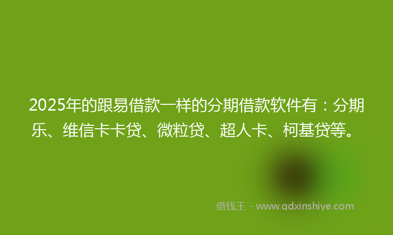 2025年的跟易借款一样的分期借款软件有：分期乐、维信卡卡贷、微粒贷、超人卡、柯基贷等。