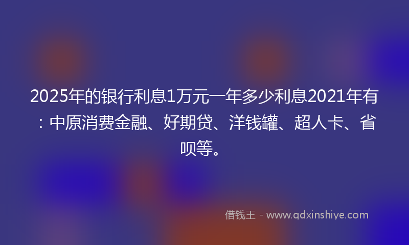 2025年的银行利息1万元一年多少利息2021年有：中原消费金融、好期贷、洋钱罐、超人卡、省呗等。