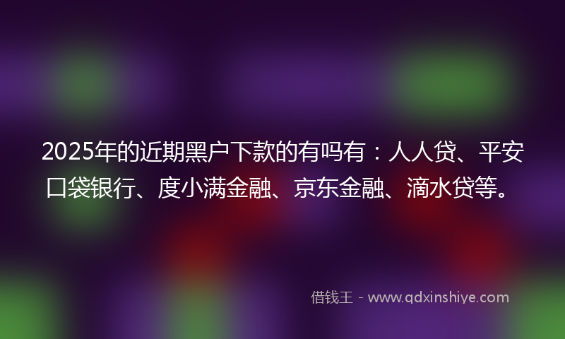 2025年的近期黑户下款的有吗有：人人贷、平安口袋银行、度小满金融、京东金融、滴水贷等。