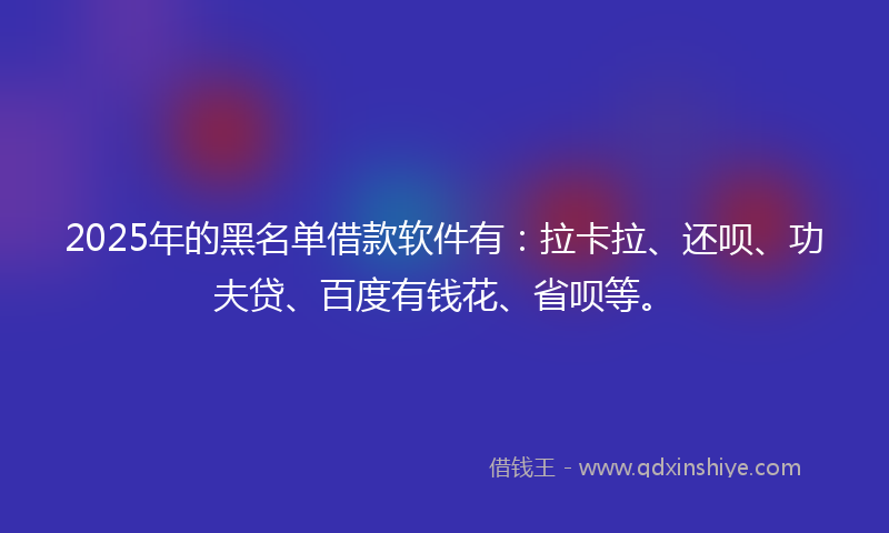 2025年的黑名单借款软件有：拉卡拉、还呗、功夫贷、百度有钱花、省呗等。