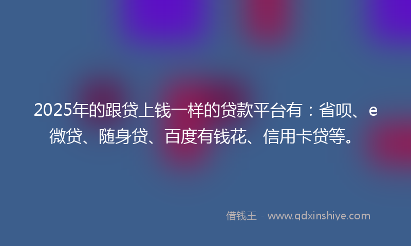 2025年的跟贷上钱一样的贷款平台有：省呗、e微贷、随身贷、百度有钱花、信用卡贷等。