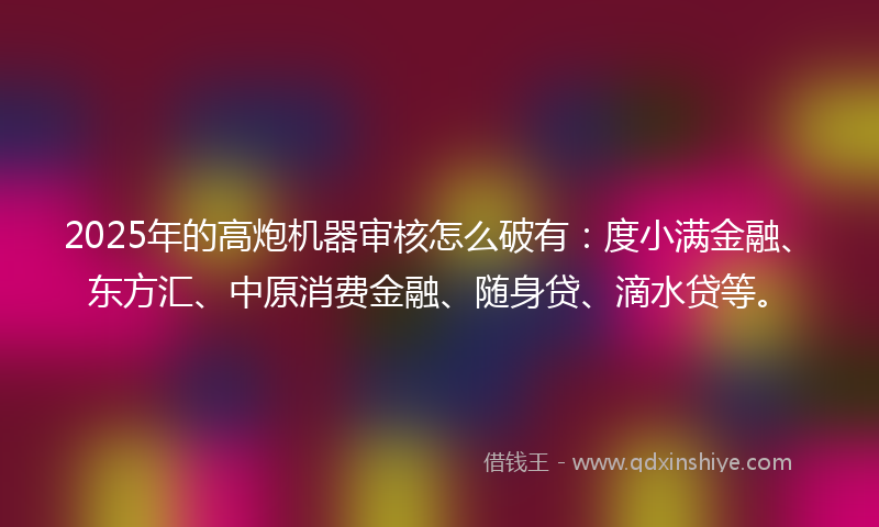 2025年的高炮机器审核怎么破有：度小满金融、东方汇、中原消费金融、随身贷、滴水贷等。