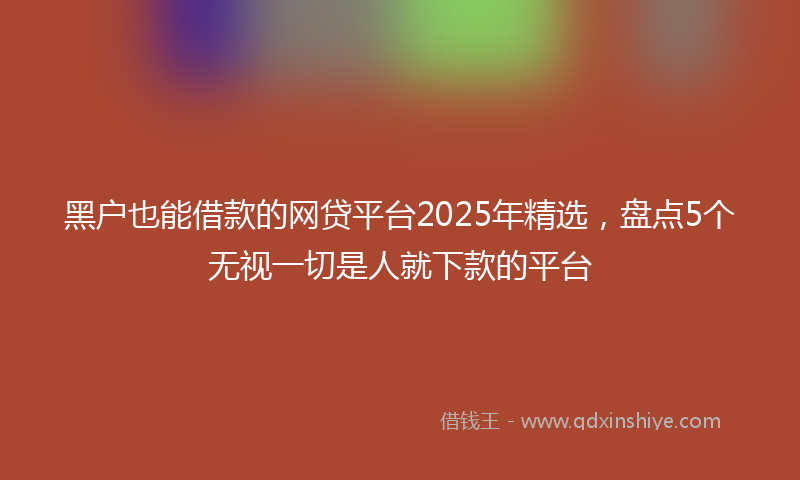黑户也能借款的网贷平台2025年精选，盘点5个无视一切是人就下款的平台