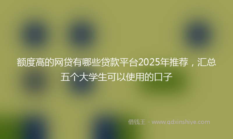 额度高的网贷有哪些贷款平台2025年推荐，汇总五个大学生可以使用的口子