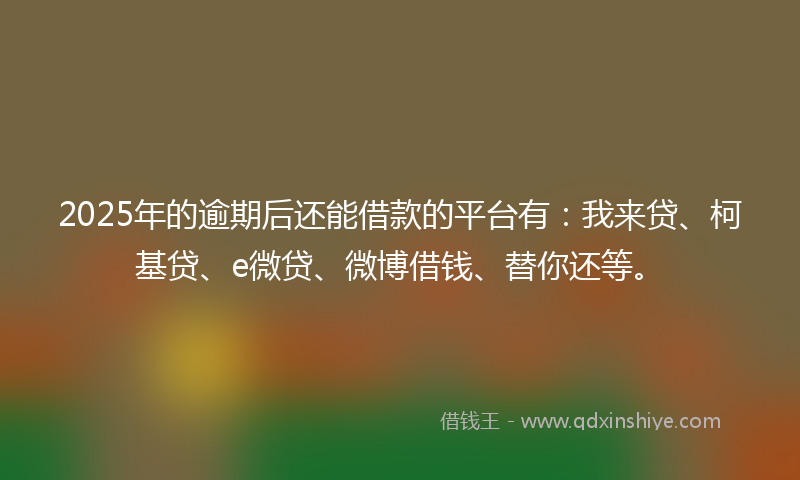 2025年的逾期后还能借款的平台有：我来贷、柯基贷、e微贷、微博借钱、替你还等。