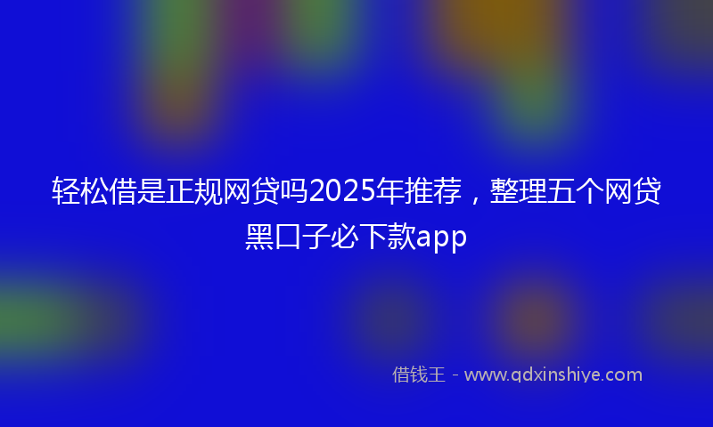 轻松借是正规网贷吗2025年推荐，整理五个网贷黑口子必下款app