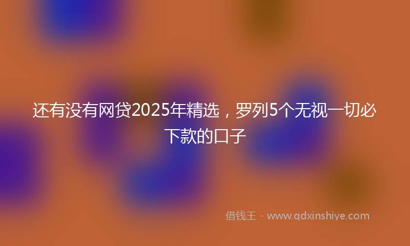 还有没有网贷2025年精选，罗列5个无视一切必下款的口子