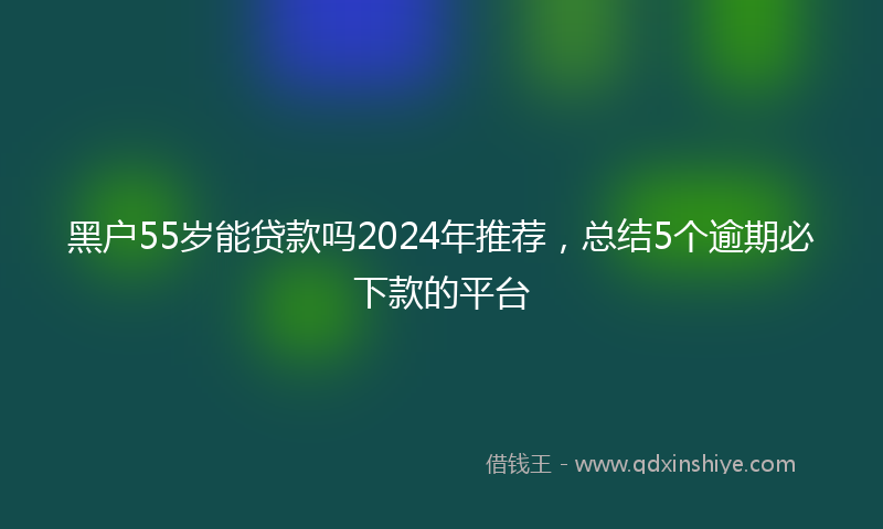 黑户55岁能贷款吗2024年推荐，总结5个逾期必下款的平台