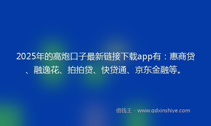 2025年的高炮口子最新链接下载app有：惠商贷、融逸花、拍拍贷、快贷通、京东金融等。