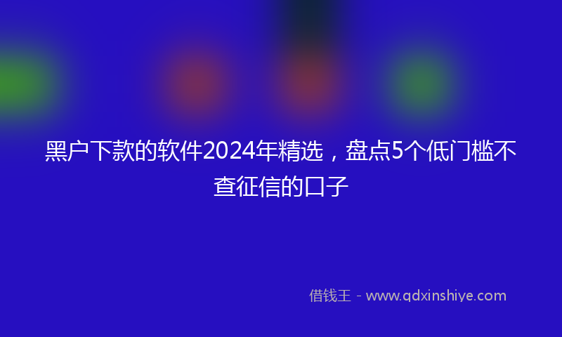黑户下款的软件2024年精选，盘点5个低门槛不查征信的口子