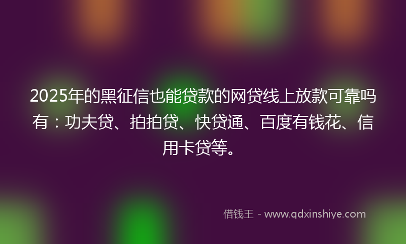2025年的黑征信也能贷款的网贷线上放款可靠吗有：功夫贷、拍拍贷、快贷通、百度有钱花、信用卡贷等。