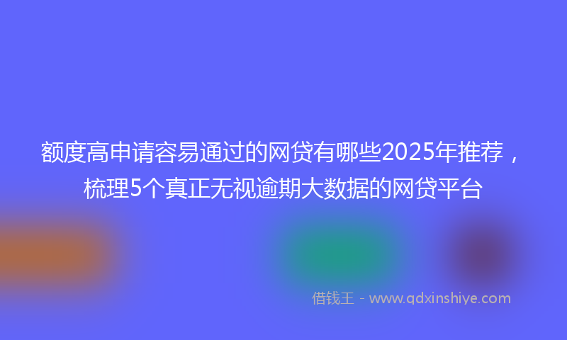 额度高申请容易通过的网贷有哪些2025年推荐，梳理5个真正无视逾期大数据的网贷平台