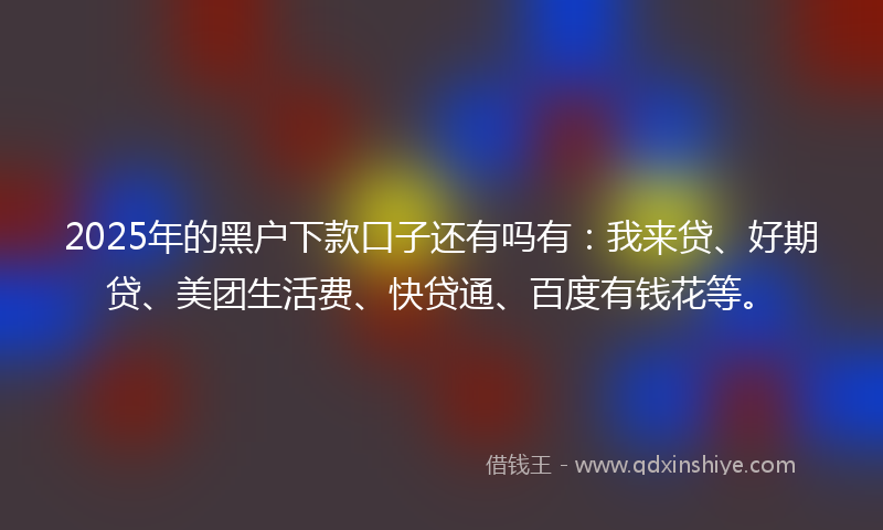 2025年的黑户下款口子还有吗有：我来贷、好期贷、美团生活费、快贷通、百度有钱花等。