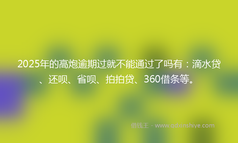 2025年的高炮逾期过就不能通过了吗有：滴水贷、还呗、省呗、拍拍贷、360借条等。