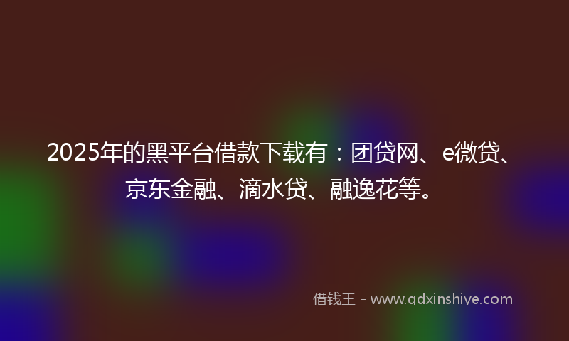 2025年的黑平台借款下载有：团贷网、e微贷、京东金融、滴水贷、融逸花等。