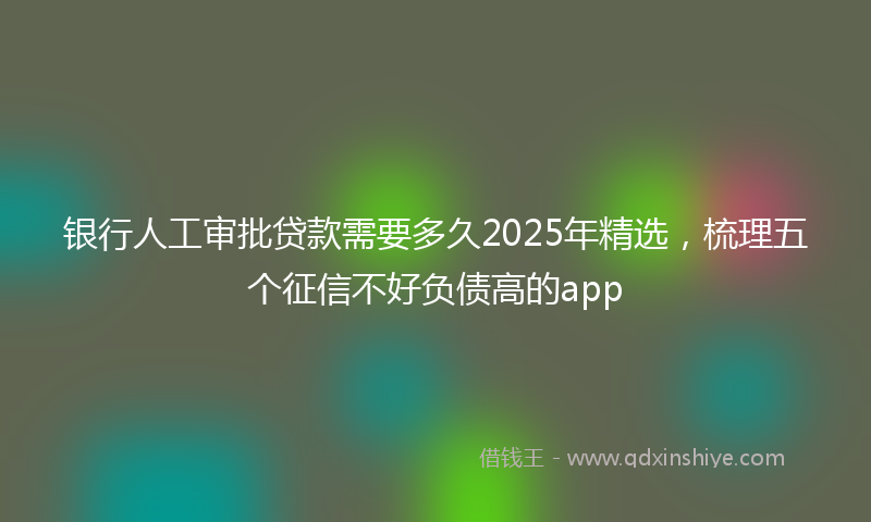 银行人工审批贷款需要多久2025年精选，梳理五个征信不好负债高的app