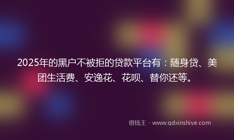 2025年的黑户不被拒的贷款平台有：随身贷、美团生活费、安逸花、花呗、替你还等。