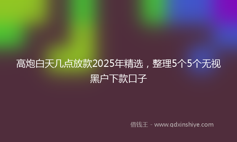 高炮白天几点放款2025年精选，整理5个5个无视黑户下款口子