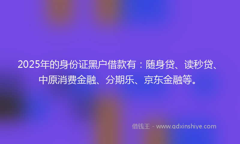 2025年的身份证黑户借款有：随身贷、读秒贷、中原消费金融、分期乐、京东金融等。