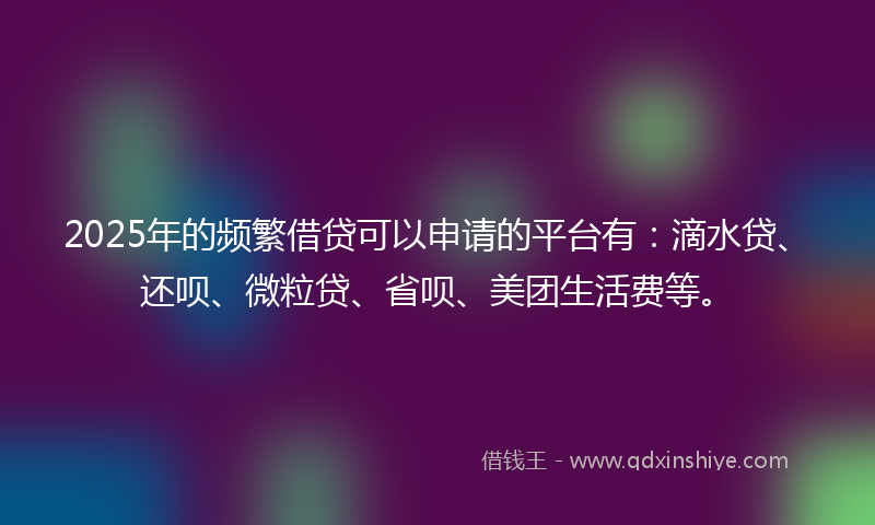 2025年的频繁借贷可以申请的平台有：滴水贷、还呗、微粒贷、省呗、美团生活费等。